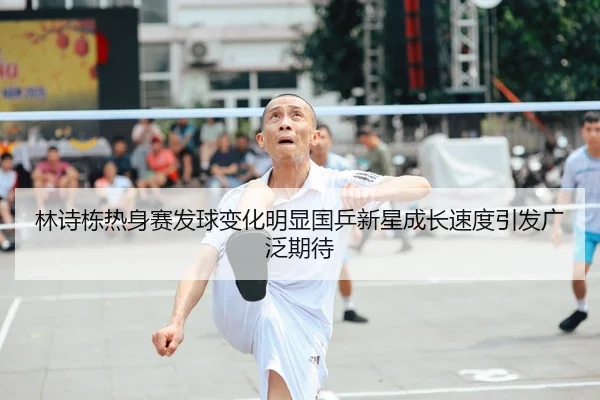 林诗栋热身赛发球变化明显国乒新星成长速度引发广泛期待